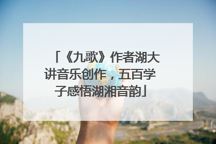 《九歌》作者湖大讲音乐创作，五百学子感悟湖湘音韵