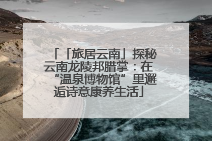 「旅居云南」探秘云南龙陵邦腊掌：在“温泉博物馆”里邂逅诗意康养生活