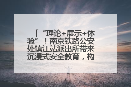 “理论+展示+体验”！南京铁路公安处镇江站派出所带来沉浸式安全教育，构筑青少年暑期防线