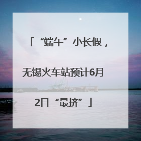 “端午”小长假，无锡火车站预计6月2日“最挤”