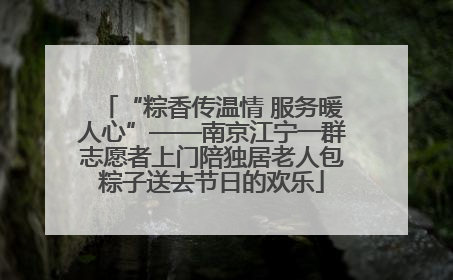 “粽香传温情 服务暖人心”——南京江宁一群志愿者上门陪独居老人包粽子送去节日的欢乐