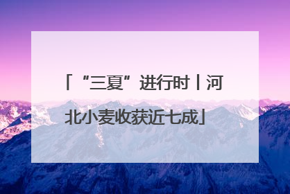 “三夏”进行时丨河北小麦收获近七成
