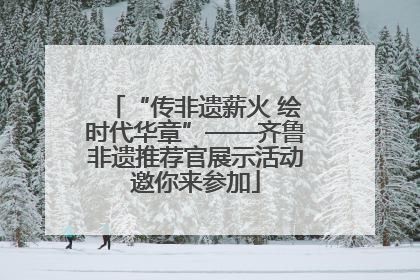 “传非遗薪火 绘时代华章”——齐鲁非遗推荐官展示活动邀你来参加