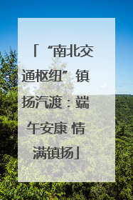 “南北交通枢纽”镇扬汽渡：端午安康 情满镇扬