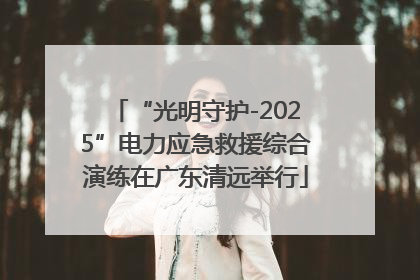 “光明守护-2025”电力应急救援综合演练在广东清远举行