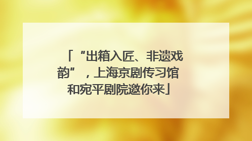 “出箱入匠、非遗戏韵”，上海京剧传习馆和宛平剧院邀你来