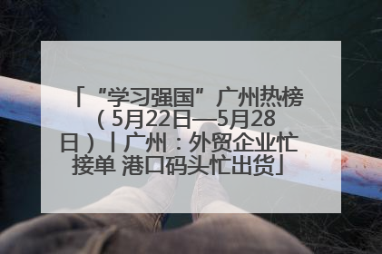 “学习强国”广州热榜（5月22日—5月28日）丨广州：外贸企业忙接单 港口码头忙出货