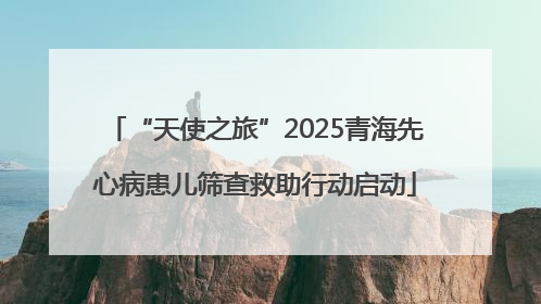 “天使之旅”2025青海先心病患儿筛查救助行动启动