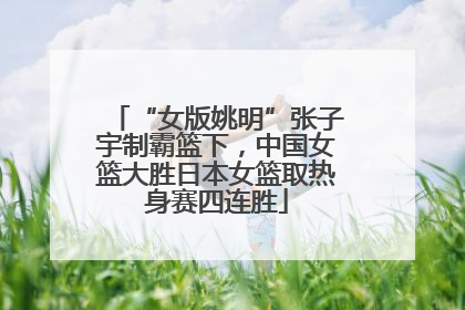 “女版姚明”张子宇制霸篮下，中国女篮大胜日本女篮取热身赛四连胜