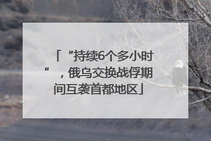 “持续6个多小时”，俄乌交换战俘期间互袭首都地区