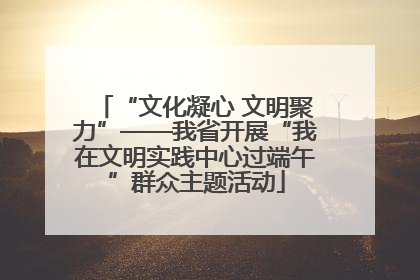 “文化凝心 文明聚力”——我省开展“我在文明实践中心过端午”群众主题活动
