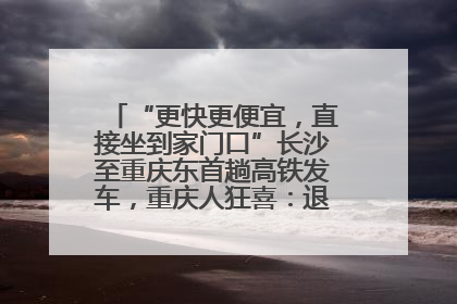 “更快更便宜，直接坐到家门口”长沙至重庆东首趟高铁发车，重庆人狂喜：退了票也要坐