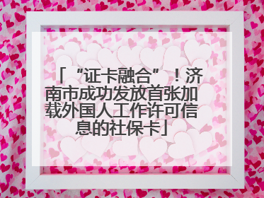 “证卡融合”！济南市成功发放首张加载外国人工作许可信息的社保卡