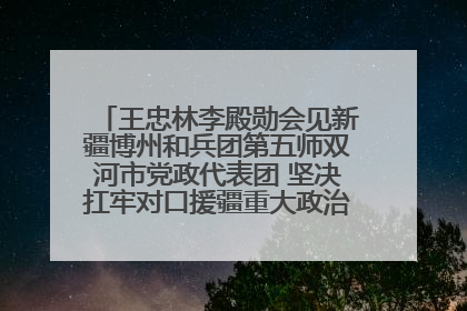王忠林李殿勋会见新疆博州和兵团第五师双河市党政代表团 坚决扛牢对口援疆重大政治责任 推动双方实现优势互补务实合作