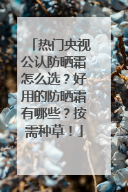 热门央视公认防晒霜怎么选？好用的防晒霜有哪些？按需种草！