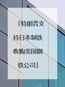 特朗普支持日本制铁收购美国钢铁公司