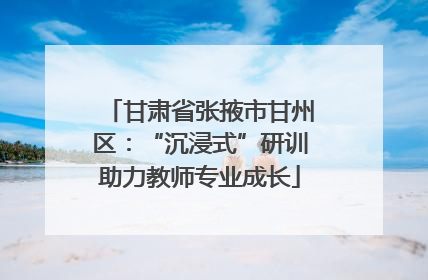 甘肃省张掖市甘州区：“沉浸式”研训助力教师专业成长