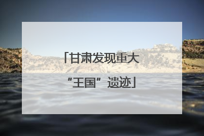 甘肃发现重大“王国”遗迹