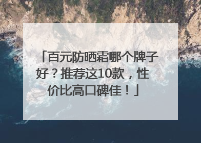 百元防晒霜哪个牌子好？推荐这10款，性价比高口碑佳！