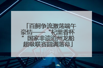 百舸争流激荡端午豪情——“杞里香杯”国家非遗道州龙船超级联赛圆满落幕