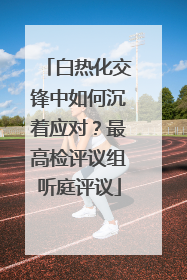 白热化交锋中如何沉着应对？最高检评议组听庭评议