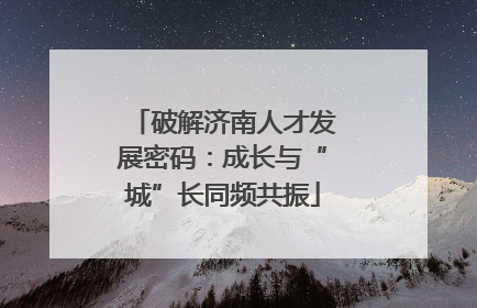 破解济南人才发展密码：成长与“城”长同频共振