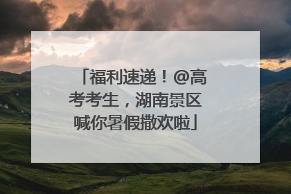 福利速递！@高考考生，湖南景区喊你暑假撒欢啦