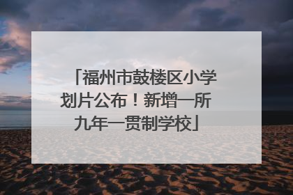 福州市鼓楼区小学划片公布！新增一所九年一贯制学校