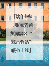 端午假期，张家界黄龙洞景区“粽香驿站”暖心上线