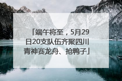 端午将至，5月29日20支队伍齐聚四川青神赛龙舟、抢鸭子