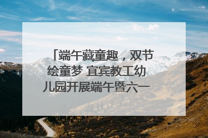 端午藏童趣，双节绘童梦 宜宾教工幼儿园开展端午暨六一亲子游园活动