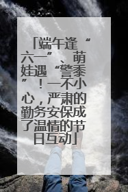 端午逢“六一”、萌娃遇“警黍”！一不小心，严肃的勤务安保成了温情的节日互动