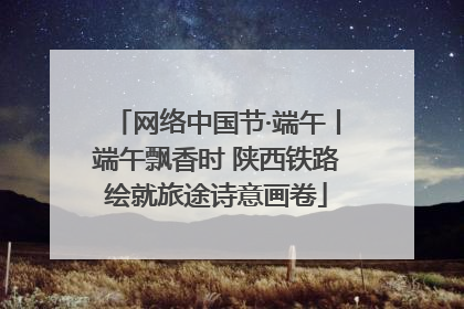 网络中国节·端午丨端午飘香时 陕西铁路绘就旅途诗意画卷