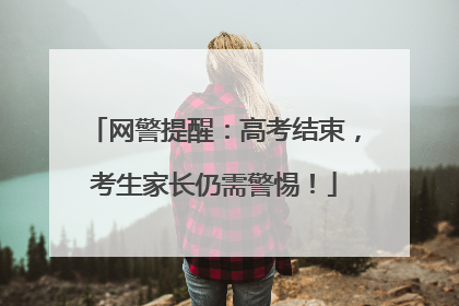 网警提醒：高考结束，考生家长仍需警惕！