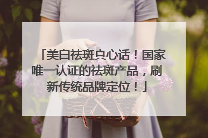 美白祛斑真心话！国家唯一认证的祛斑产品，刷新传统品牌定位！