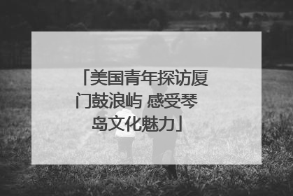 美国青年探访厦门鼓浪屿 感受琴岛文化魅力