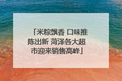 米粽飘香 口味推陈出新 菏泽各大超市迎来销售高峰