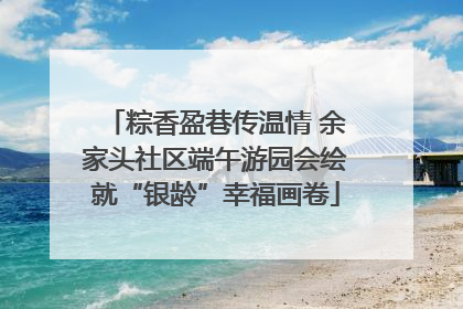粽香盈巷传温情 余家头社区端午游园会绘就“银龄”幸福画卷