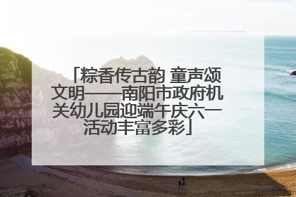 粽香传古韵 童声颂文明——南阳市政府机关幼儿园迎端午庆六一活动丰富多彩