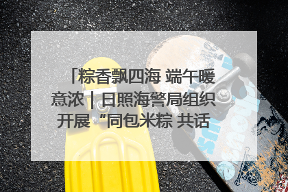 粽香飘四海 端午暖意浓｜日照海警局组织开展“同包米粽 共话端午”系列活动