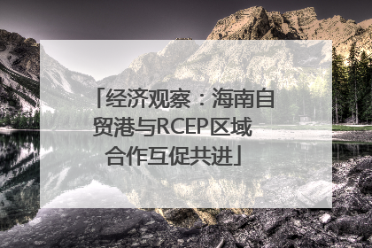 经济观察：海南自贸港与RCEP区域合作互促共进