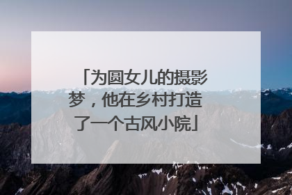 为圆女儿的摄影梦，他在乡村打造了一个古风小院