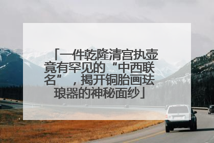一件乾隆清宫执壶竟有罕见的“中西联名”，揭开铜胎画珐琅器的神秘面纱