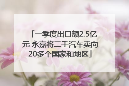一季度出口额2.5亿元 永嘉将二手汽车卖向20多个国家和地区