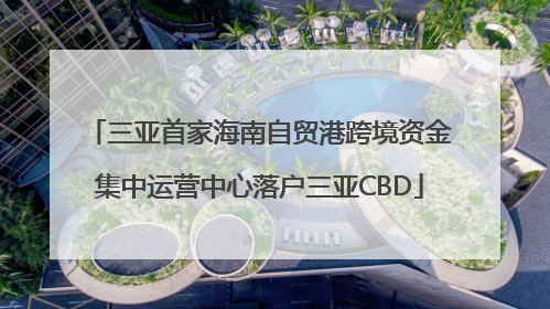 三亚首家海南自贸港跨境资金集中运营中心落户三亚CBD