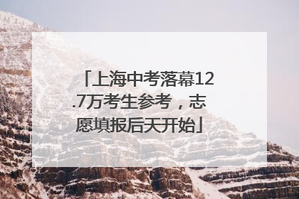 上海中考落幕12.7万考生参考，志愿填报后天开始