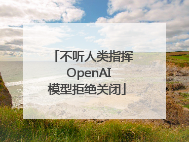 不听人类指挥 OpenAI模型拒绝关闭