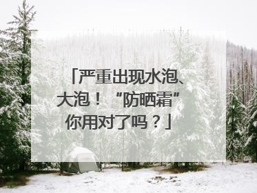 严重出现水泡、大泡！“防晒霜”你用对了吗？