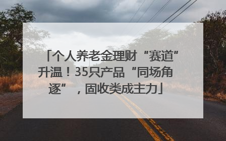个人养老金理财“赛道”升温！35只产品“同场角逐”，固收类成主力