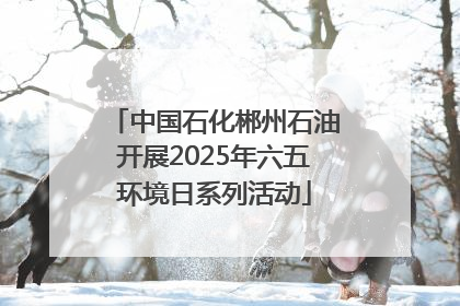 中国石化郴州石油开展2025年六五环境日系列活动